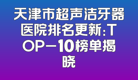 天津市超声洁牙器医院排名更新：TOP_10榜单揭晓