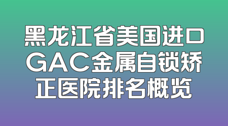 黑龙江省美国进口GAC金属自锁矫正医院排名概览