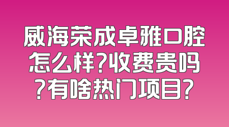威海荣成卓雅口腔怎么样？收费贵吗？有啥热门项目？
