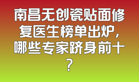 南昌无创瓷贴面修复医生榜单出炉，哪些专家跻身前十？