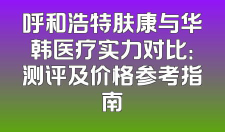 呼和浩特肤康与华韩医疗实力对比：测评及价格参考指南