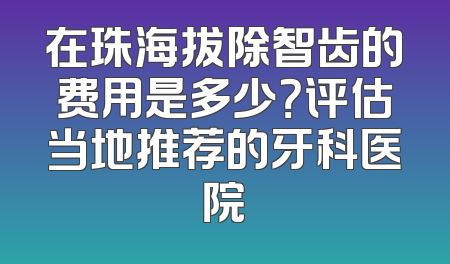 在珠海拔除智齿的费用是多少？评估当地推荐的牙科医院