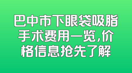 巴中市下眼袋吸脂手术费用一览，价格信息抢先了解