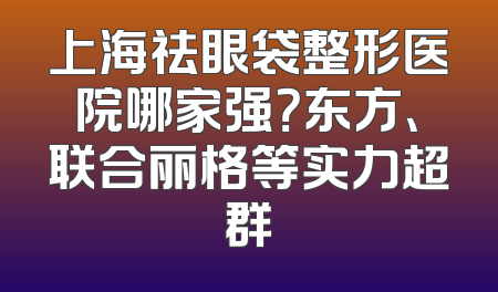 上海祛眼袋整形医院哪家强？东方、联合丽格等实力超群