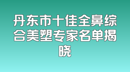 丹东市十佳全鼻综合美塑专家名单揭晓