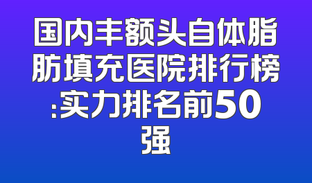 国内丰额头自体脂肪填充医院排行榜：实力排名前50强