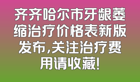 齐齐哈尔市牙龈萎缩治疗价格表新版发布，关注治疗费用请收藏！