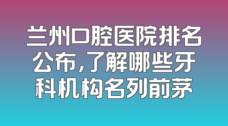 兰州口腔医院排名公布，了解哪些牙科机构名列前茅