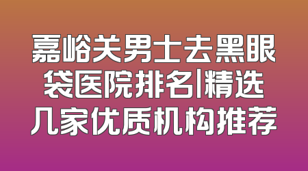 嘉峪关男士去黑眼袋医院排名｜精选几家优质机构推荐