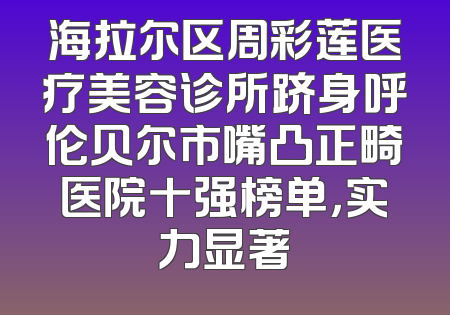 海拉尔区周彩莲医疗美容诊所跻身呼伦贝尔市嘴凸正畸医院十强榜单，实力显著