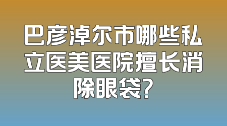 巴彦淖尔市哪些私立医美医院擅长消除眼袋？