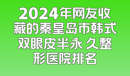 2024年网友收藏的秦皇岛市韩式双眼皮半永 久整形医院排名