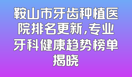 鞍山市牙齿种植医院排名更新，专业牙科健康趋势榜单揭晓