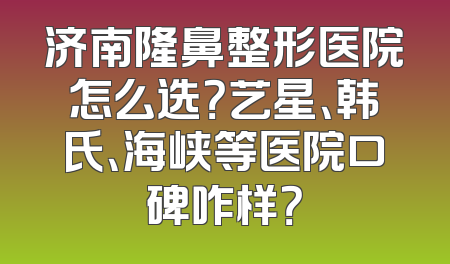 济南隆鼻整形医院怎么选？艺星、韩氏、海峡等医院口碑咋样？