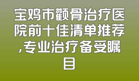 宝鸡市颧骨治疗医院前十佳清单推荐，专业治疗备受瞩目