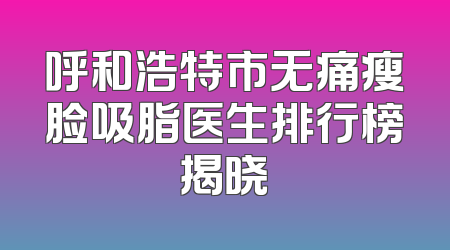 呼和浩特市无痛瘦脸吸脂医生排行榜揭晓