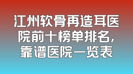 江州软骨再造耳医院前十榜单排名，靠谱医院一览表