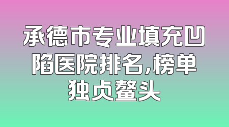 承德市专业填充凹陷医院排名，榜单独占鳌头