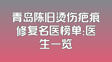 青岛陈旧烫伤疤痕修复名医榜单：医生一览