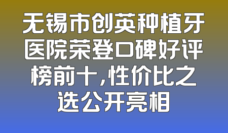 无锡市创英种植牙医院荣登口碑好评榜前十，性价比之选公开亮相