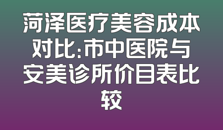 菏泽医疗美容成本对比：市中医院与安美诊所价目表比较