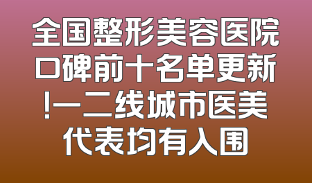 全国整形美容医院口碑前十名单更新！一二线城市医美代表均有入围