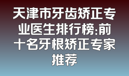 天津市牙齿矫正专业医生排行榜：前十名牙根矫正专家推荐