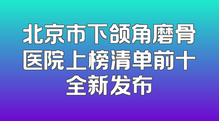 北京市下颌角磨骨医院上榜清单前十全新发布