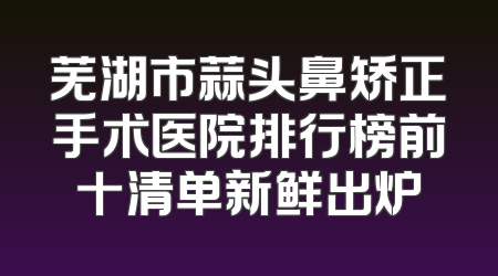 芜湖市蒜头鼻矫正手术医院排行榜前十清单新鲜出炉