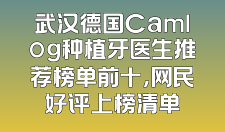 武汉德国Camlog种植牙医生推荐榜单前十，网民好评上榜清单