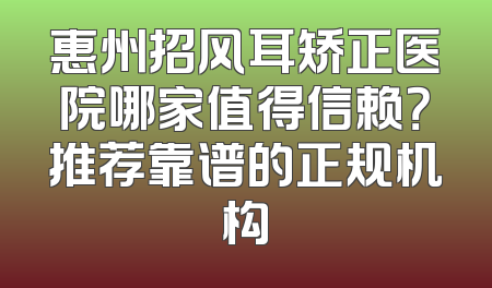 惠州招风耳矫正医院哪家值得信赖？推荐靠谱的正规机构