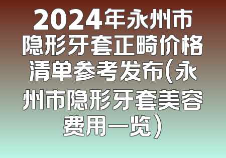 2024年永州市隐形牙套正畸价格清单参考发布（永州市隐形牙套美容费用一览）