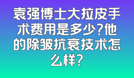 袁强博士大拉皮手术费用是多少？他的除皱抗衰技术怎么样？