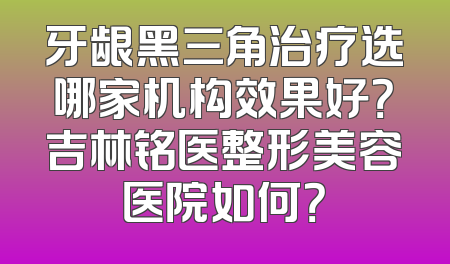 牙龈黑三角治疗选哪家机构效果好？吉林铭医整形美容医院如何？