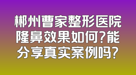 郴州曹家整形医院隆鼻效果如何？能分享真实案例吗？