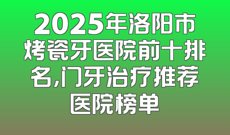 2025年洛阳市烤瓷牙医院前十排名，门牙治疗推荐医院榜单