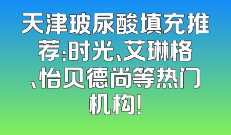天津玻尿酸填充推荐：时光、艾琳格、怡贝德尚等热门机构！