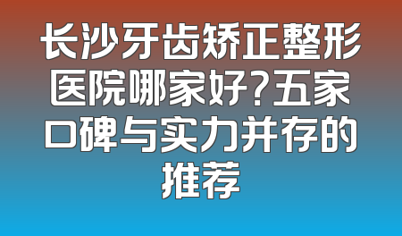 长沙牙齿矫正整形医院哪家好？五家口碑与实力并存的推荐