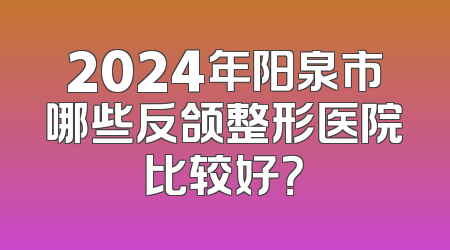 2024年阳泉市哪些反颌整形医院比较好？