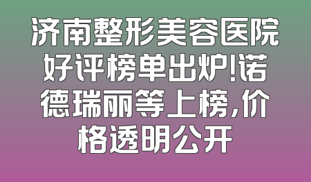 济南整形美容医院好评榜单出炉！诺德瑞丽等上榜，价格透明公开