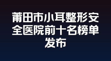 莆田市小耳整形安全医院前十名榜单发布