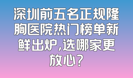 深圳前五名正规隆胸医院热门榜单新鲜出炉，选哪家更放心？