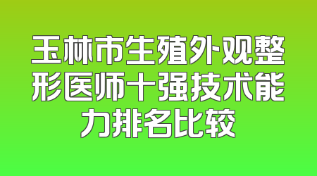 玉林市生殖外观整形医师十强技术能力排名比较
