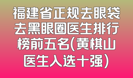 福建省正规去眼袋去黑眼圈医生排行榜前五名（黄棋山医生入选十强）