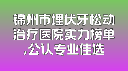 锦州市埋伏牙松动治疗医院实力榜单，公认专业佳选