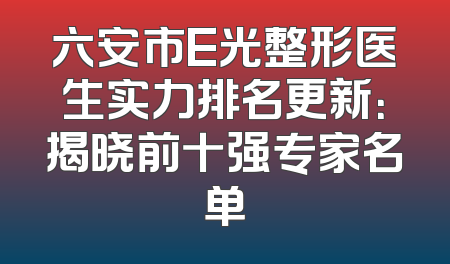 六安市E光整形医生实力排名更新：揭晓前十强专家名单