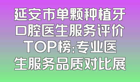 延安市单颗种植牙口腔医生服务评价TOP榜：专业医生服务品质对比展