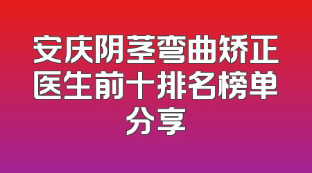 安庆阴茎弯曲矫正医生前十排名榜单分享