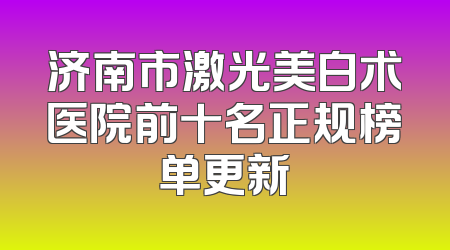 济南市激光美白术医院前十名正规榜单更新