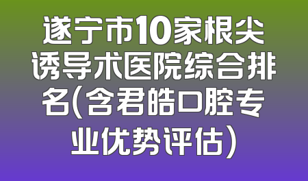 遂宁市10家根尖诱导术医院综合排名（含君皓口腔专业优势评估）